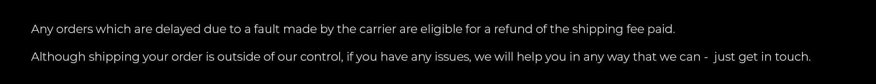 Any orders which are delayed due to a fault made by the carrier are eligible for a refund of the shipping fee paid. Although shipping your order is outside of our control, if you have any issues, we will help you in any way that we can - just get in touch.
