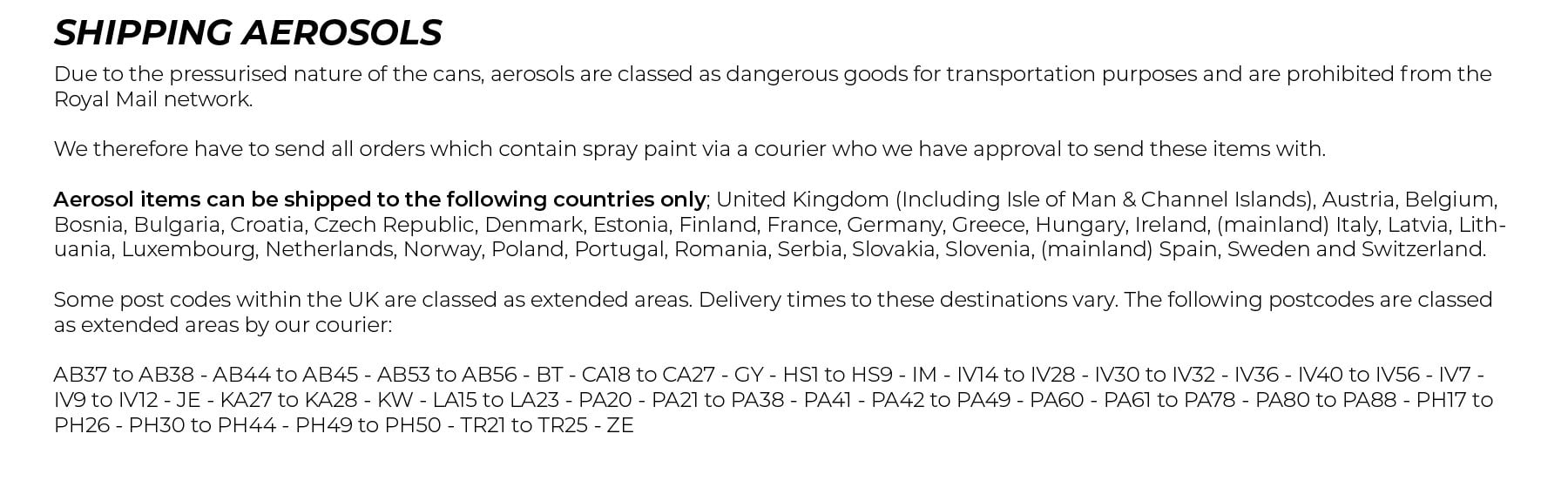 Shipping Aerosols. Due to the pressurised nature of the cans, aerosols are classed as dangerous goods for transportation purposes and are prohibited from the Royal Mail network. We therefore have to send all orders which contain spray paint via a courier who we have approval to send these items with. Aerosol items can be shipped to the following countries only; United Kingdom (Including Isle of Man & Channel Islands), Austria, Belgium, Bosnia, Bulgaria, Croatia, Czech Republic, Denmark, Estonia, Finland, France, Germany, Greece, Hungary, Iceland, Ireland, (mainland) Italy, Latvia, Lithuania, Luxembourg, Netherlands, Norway, Poland, Portugal, Romania, Serbia, Slovakia, Slovenia, (mainland) Spain, Sweden and Switzerland. All orders which contain aerosol items are sent via courier with the following benefits: 	•	Next working day delivery after dispatch 	(to most UK postcodes**). 	•	Tracking information sent to you by email. 	•	Three delivery attempts. 	•	Fully insured shipments **Some post codes within the UK are classed as extended areas. Delivery times to these destinations vary. The following postcodes are classed as extended areas by our courier: AB37 to AB38 - AB44 to AB45 - AB53 to AB56 - BT - CA18 to CA27 - GY - HS1 to HS9 - IM - IV14 to IV28 - IV30 to IV32 - IV36 - IV40 to IV56 - IV7 - IV9 to IV12 - JE - KA27 to KA28 - KW - LA15 to LA23 - PA20 - PA21 to PA38 - PA41 - PA42 to PA49 - PA60 - PA61 to PA78 - PA80 to PA88 - PH17 to PH26 - PH30 to PH44 - PH49 to PH50 - TR21 to TR25 - ZE