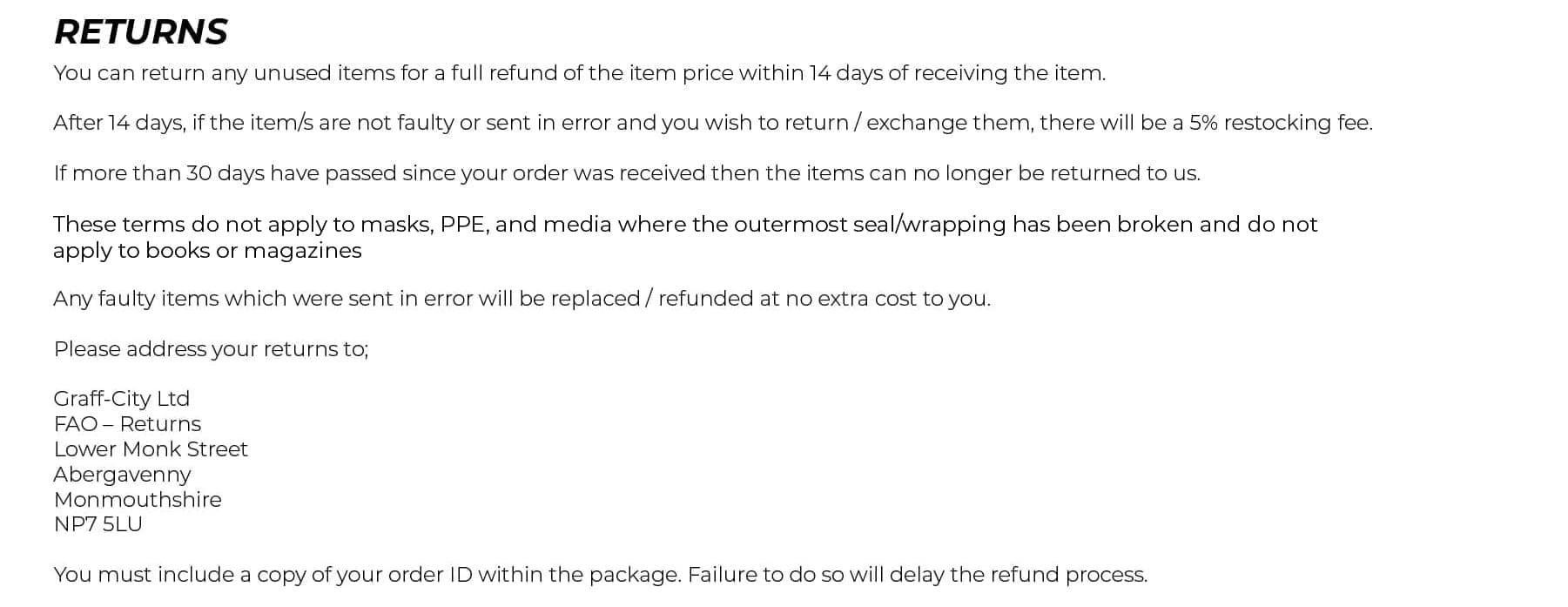 Returns. You can return any unused items for a full refund of the item price within 14 days of receiving the item. After 14 days, if the item/s are not faulty or sent in error and you wish to return / exchange them, there will be a 5% restocking fee. If more than 30 days have passed since your order was received then the items can no longer be returned to us. These terms do not apply to DVDs where the outermost seal/wrapping has been broken and do not apply to books or magazines. Any faulty items which were sent in error will be replaced / refunded at no extra cost to you. Please contact us if you need to return any items for any reason. Upon receipt, a refund will be issued within 48 hours.