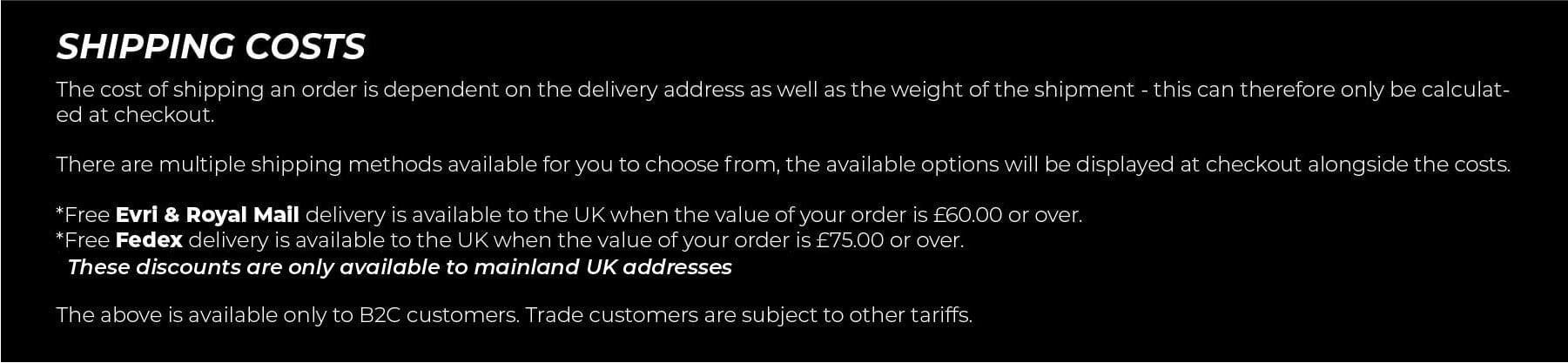 Shipping Costs. The cost of shipping an order is dependent on the delivery address as well as the weight of the shipment - this can therefore only be calculated at checkout. There are multiple shipping methods available for you to choose from, the available options will be displayed at checkout alongside the costs. *Free standard delivery is available to the UK when the value of your order is £75.00 or over. *Free standard delivery is available to the EU when the value of your order is £200.00 or over.